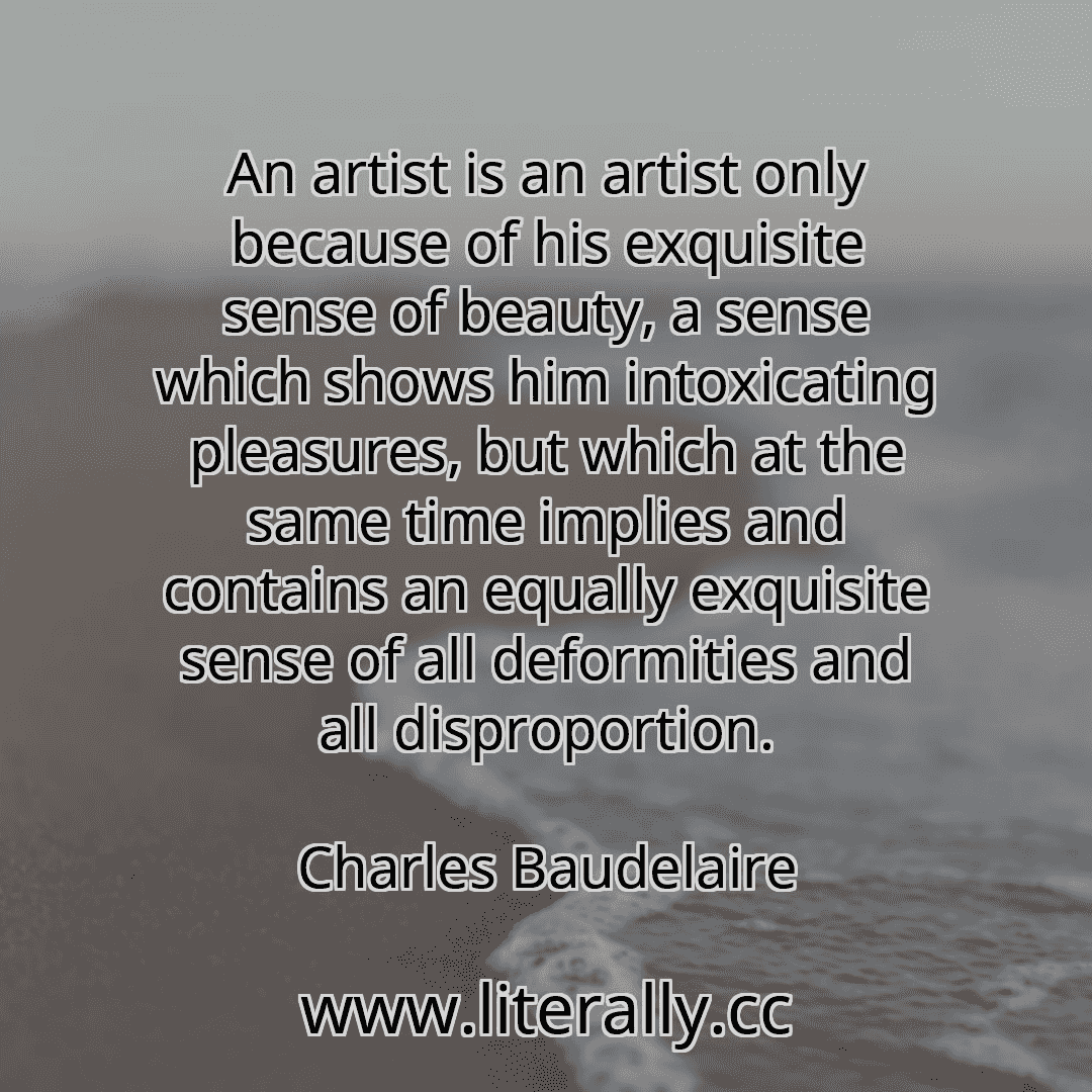 An artist is an artist only because of his exquisite sense of beauty, a sense which shows him intoxicating pleasures, but which at the same time implies and contains an equally exquisite sense of all deformities and all disproportion.
Charles Baudelaire
