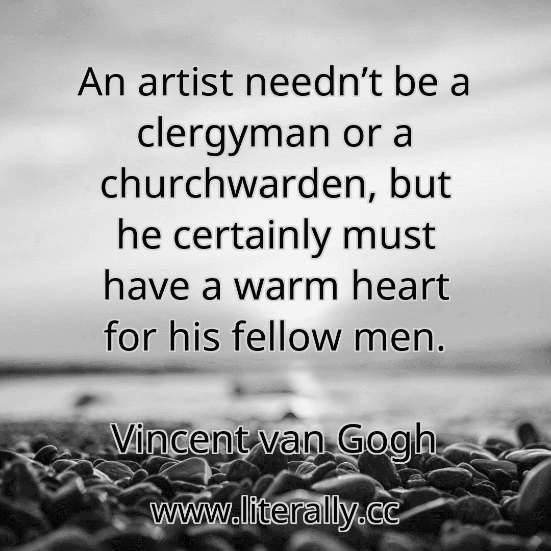 An artist needn’t be a clergyman or a churchwarden, but he certainly must have a warm heart for his fellow men.
Vincent van Gogh
