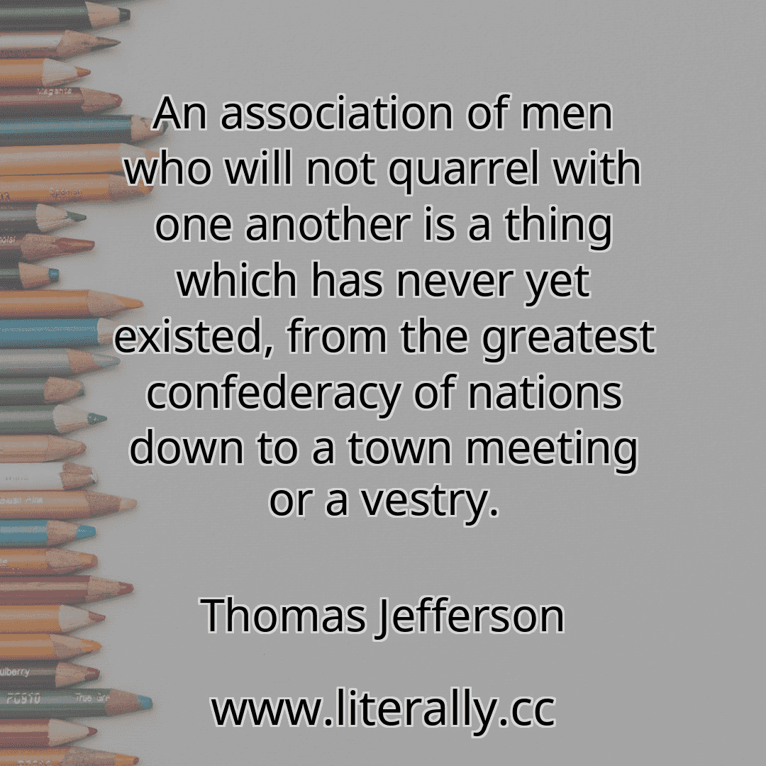 An association of men who will not quarrel with one another is a thing which has never yet existed, from the greatest confederacy of nations down to a town meeting or a vestry.
Thomas Jefferson
