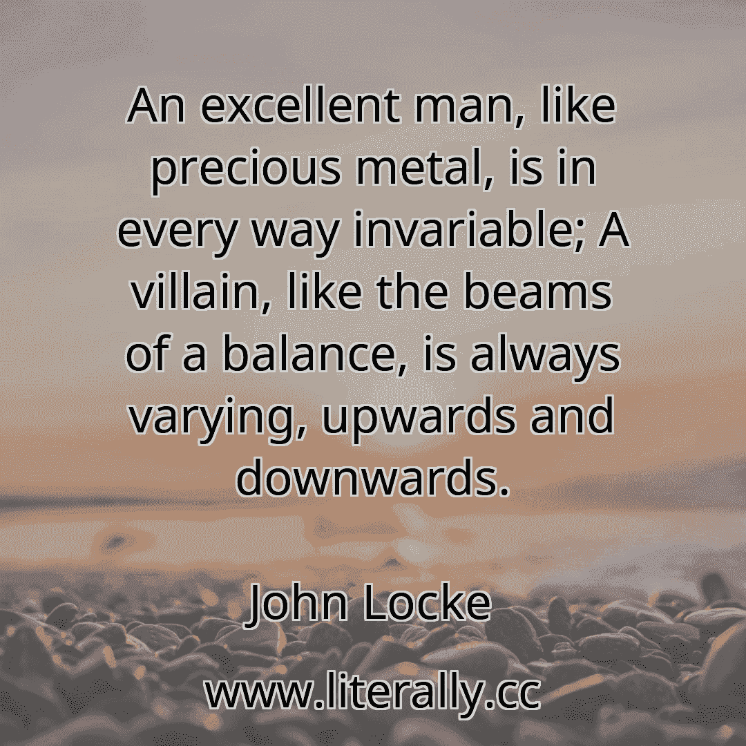 An excellent man, like precious metal, is in every way invariable; A villain, like the beams of a balance, is always varying, upwards and downwards.
John Locke
