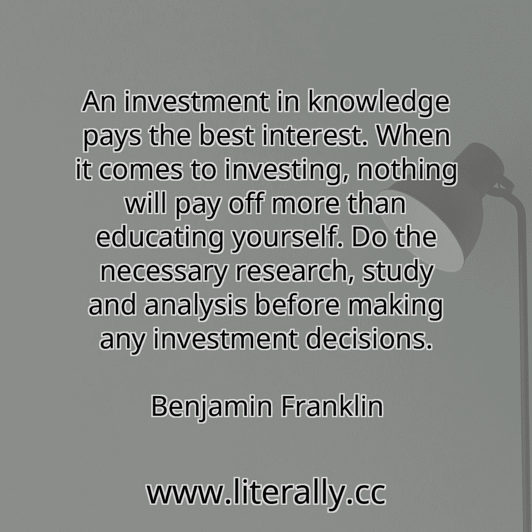 An investment in knowledge pays the best interest. When it comes to investing, nothing will pay off more than educating yourself. Do the necessary research, study and analysis before making any investment decisions.
Benjamin Franklin
