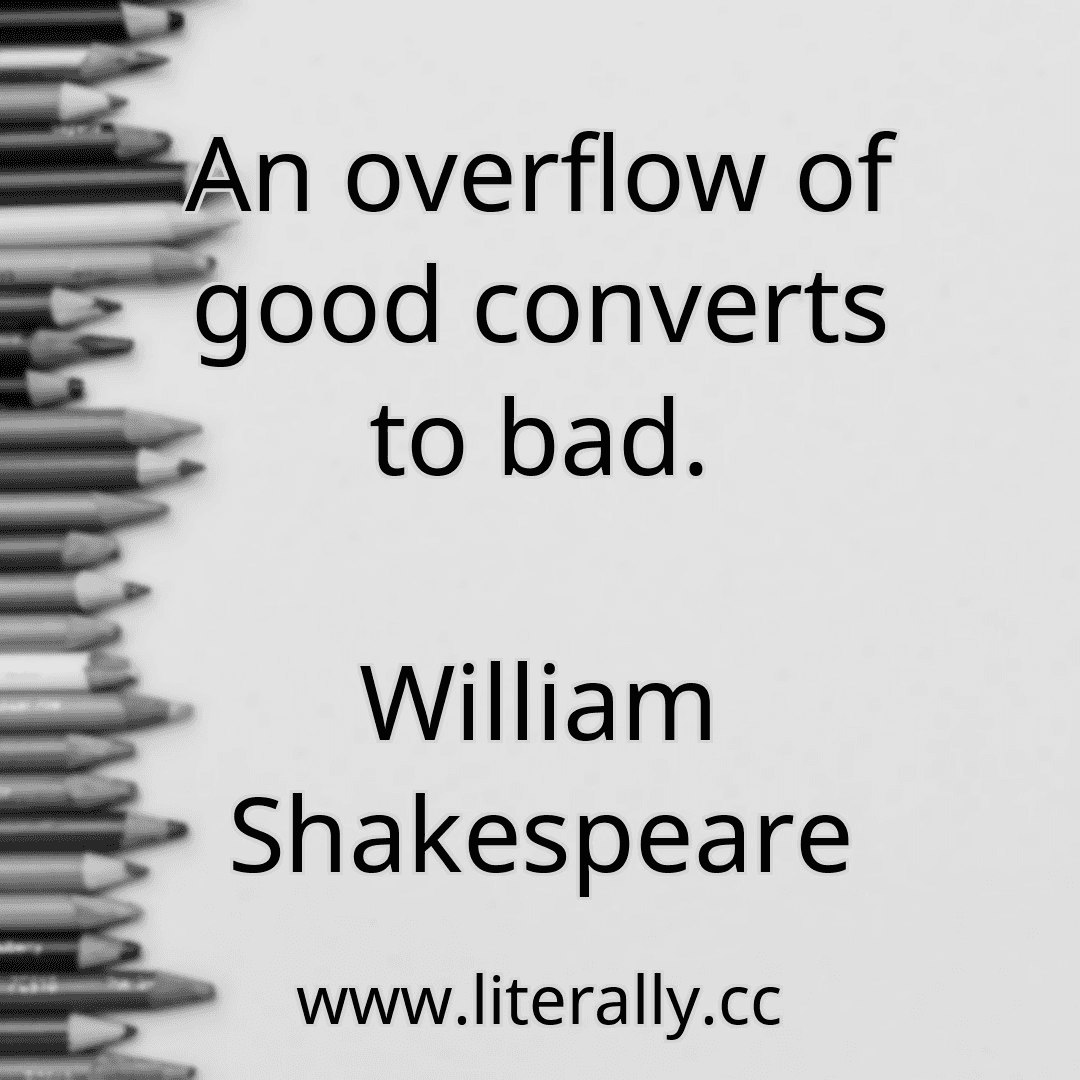 An overflow of good converts to bad.
William Shakespeare
