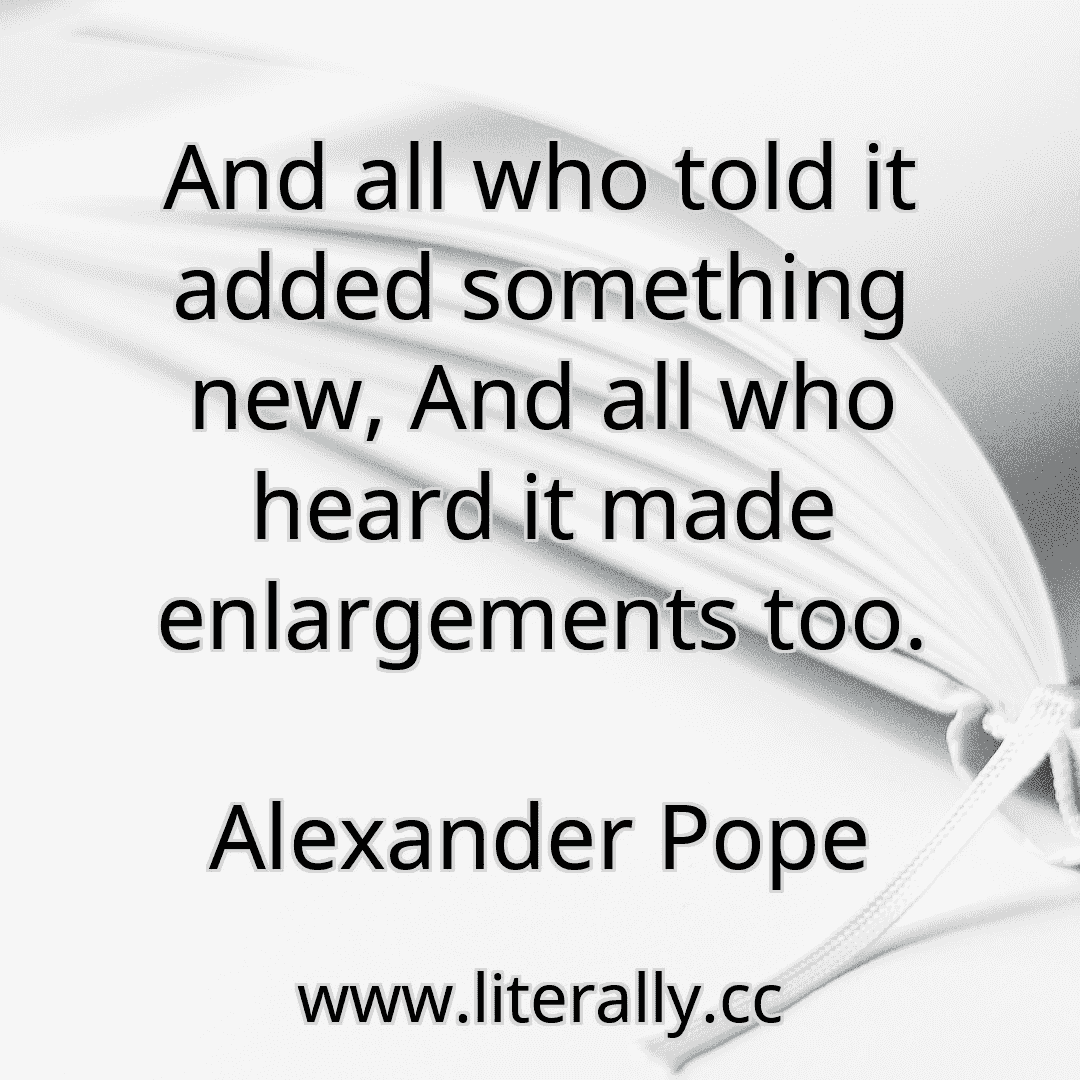 And all who told it added something new, And all who heard it made enlargements too.
Alexander Pope
