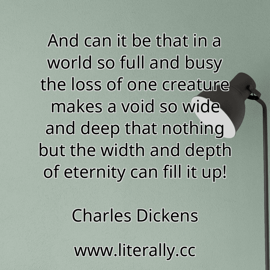 And can it be that in a world so full and busy the loss of one creature makes a void so wide and deep that nothing but the width and depth of eternity can fill it up!
Charles Dickens
