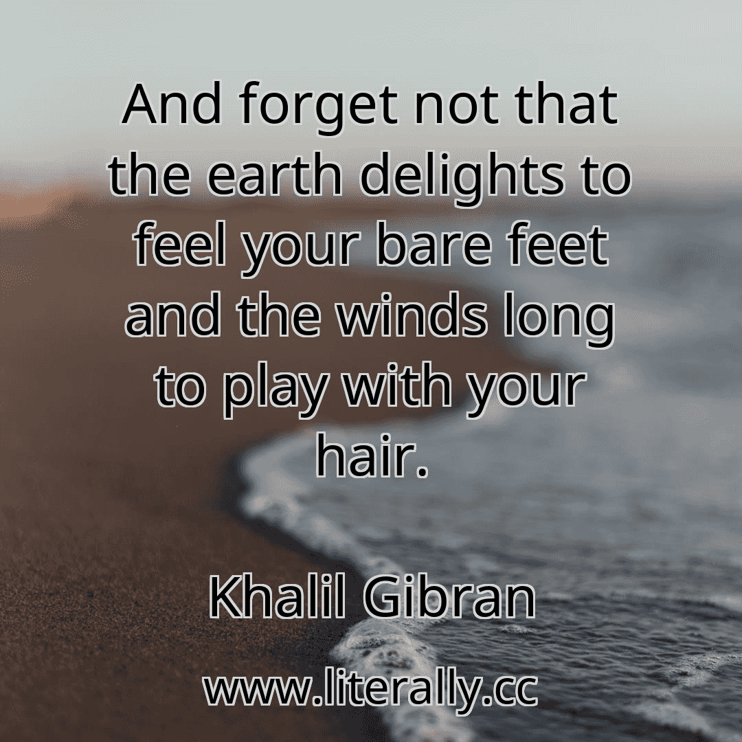 And forget not that the earth delights to feel your bare feet and the winds long to play with your hair.
Khalil Gibran
