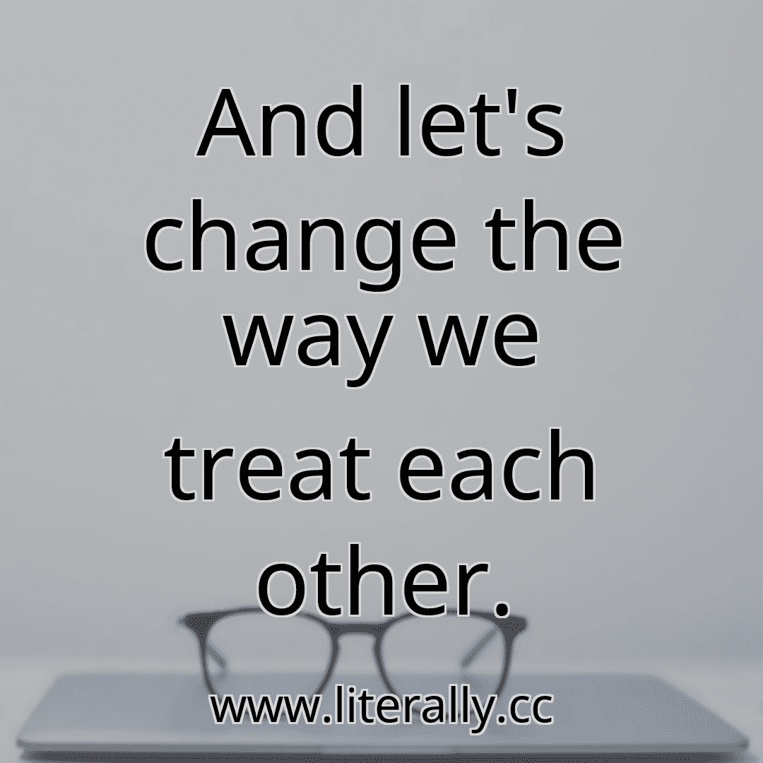 And let's change the way we treat each other.
