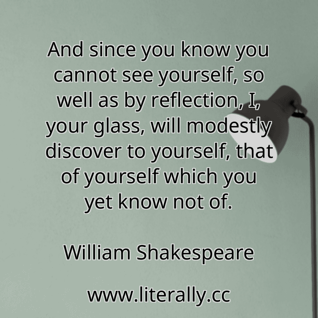 And since you know you cannot see yourself, so well as by reflection, I, your glass, will modestly discover to yourself, that of yourself which you yet know not of.
William Shakespeare
