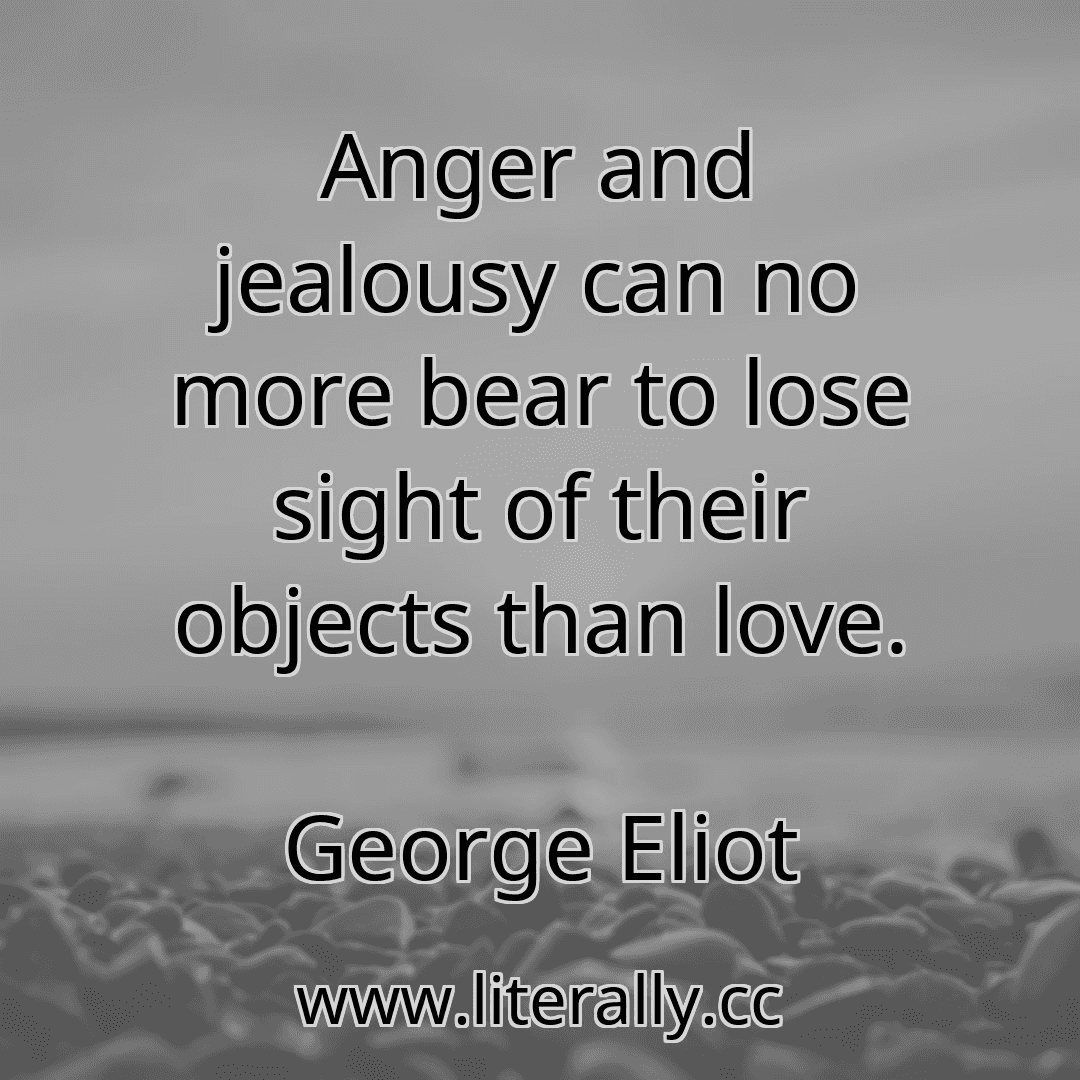 Anger and jealousy can no more bear to lose sight of their objects than love.
George Eliot
