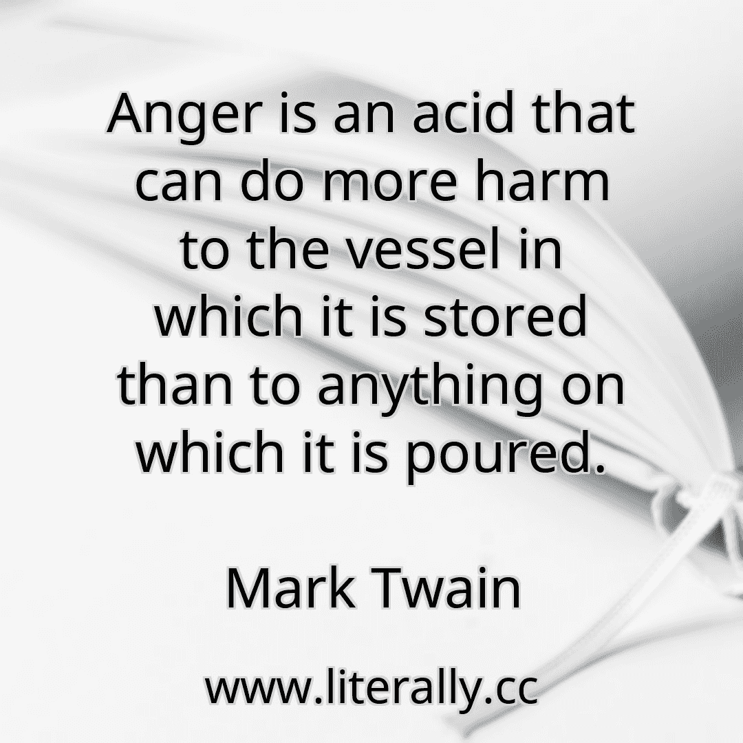 Anger is an acid that can do more harm to the vessel in which it is stored than to anything on which it is poured.
Mark Twain
