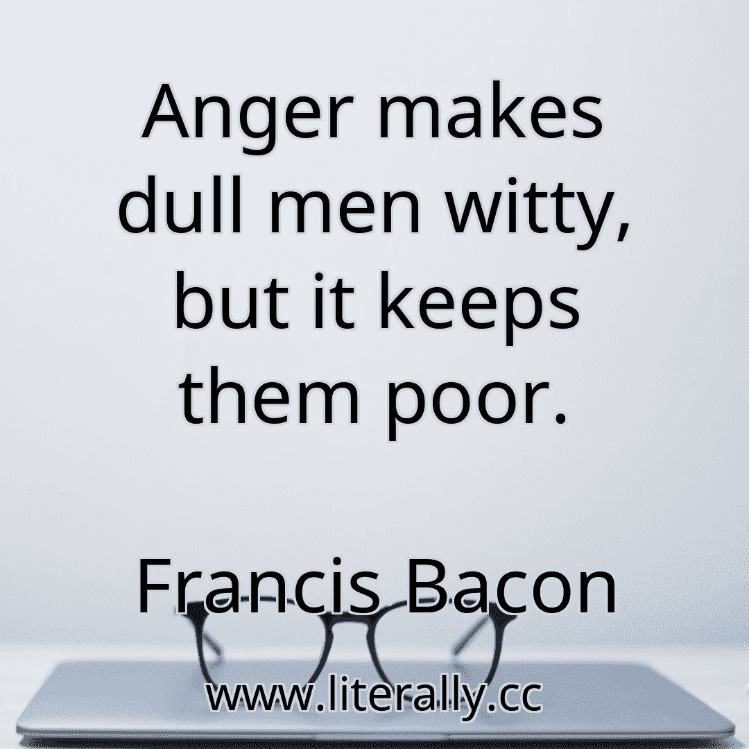 Anger makes dull men witty, but it keeps them poor.
Francis Bacon
