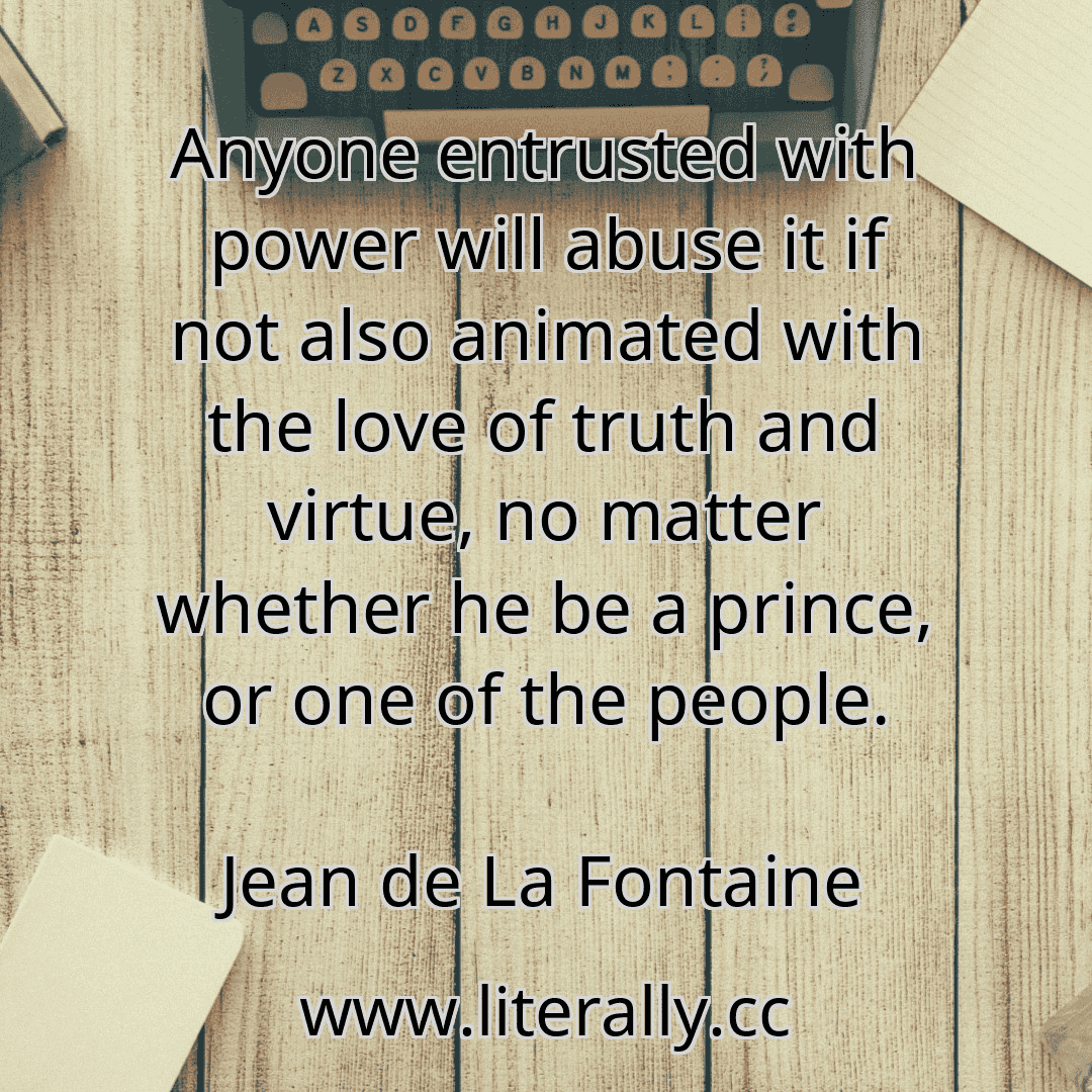 Anyone entrusted with power will abuse it if not also animated with the love of truth and virtue, no matter whether he be a prince, or one of the people.
Jean de La Fontaine
