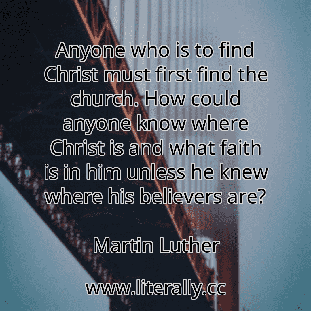 Anyone who is to find Christ must first find the church. How could anyone know where Christ is and what faith is in him unless he knew where his believers are?
Martin Luther
