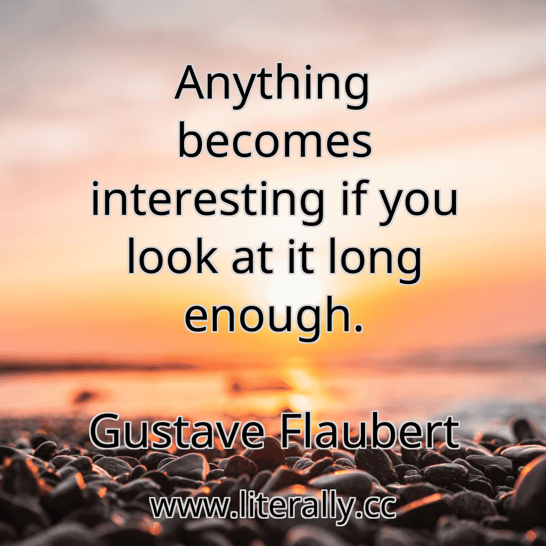 Anything becomes interesting if you look at it long enough.
Gustave Flaubert
