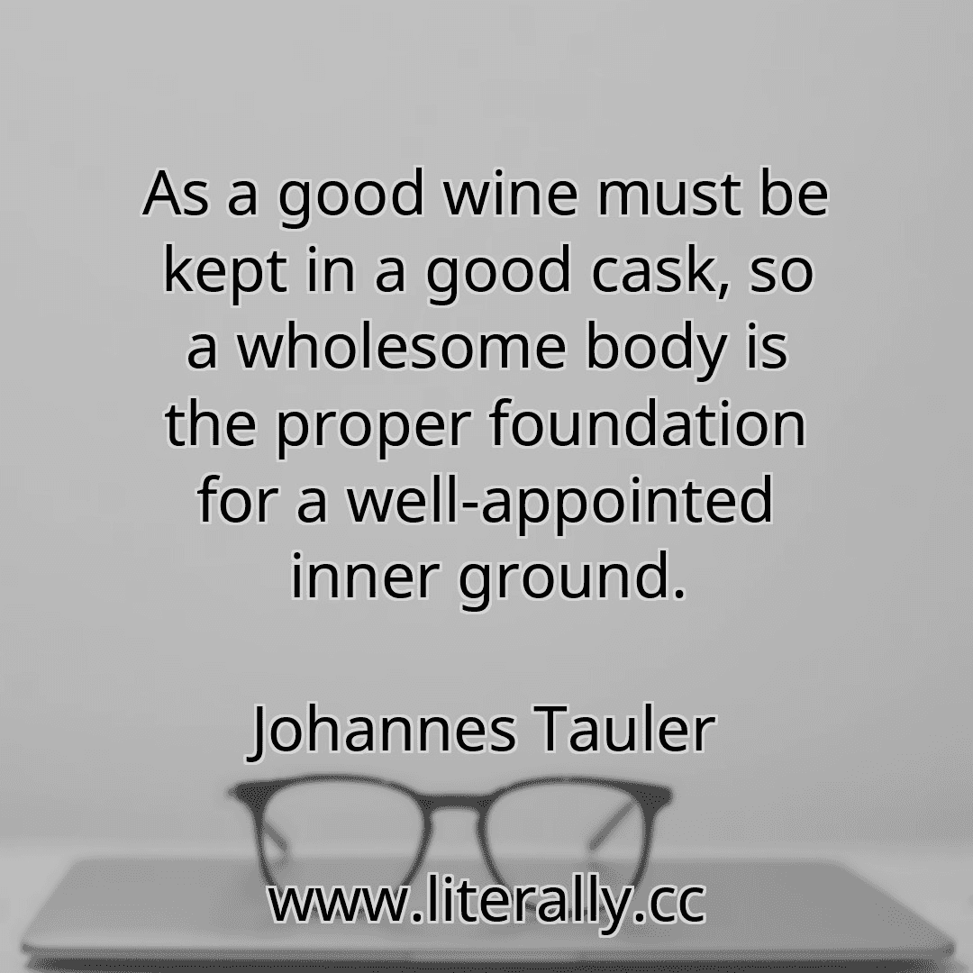 As a good wine must be kept in a good cask, so a wholesome body is the proper foundation for a well-appointed inner ground.
Johannes Tauler
