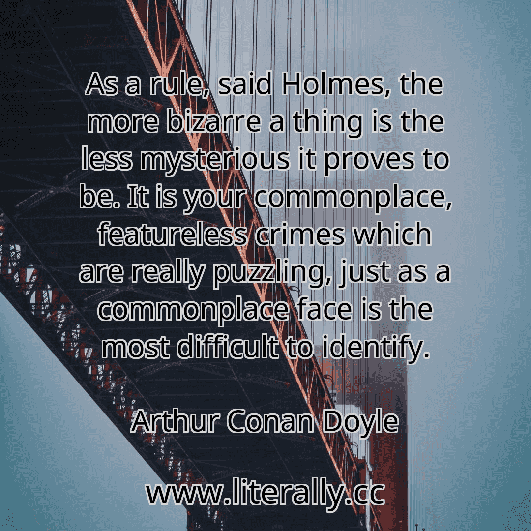 As a rule, said Holmes, the more bizarre a thing is the less mysterious it proves to be. It is your commonplace, featureless crimes which are really puzzling, just as a commonplace face is the most difficult to identify.
Arthur Conan Doyle
