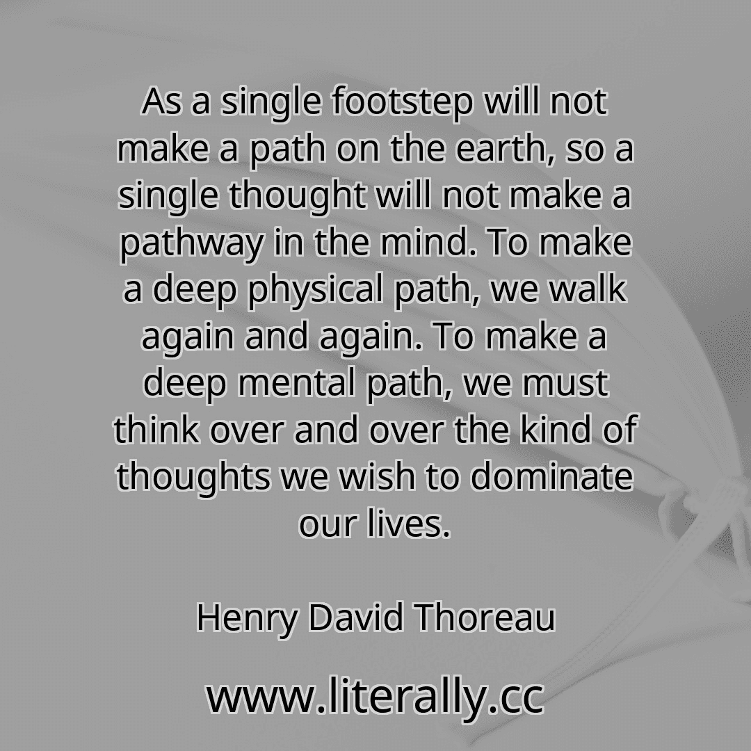 As a single footstep will not make a path on the earth, so a single thought will not make a pathway in the mind. To make a deep physical path, we walk again and again. To make a deep mental path, we must think over and over the kind of thoughts we wish to dominate our lives.
Henry David Thoreau
