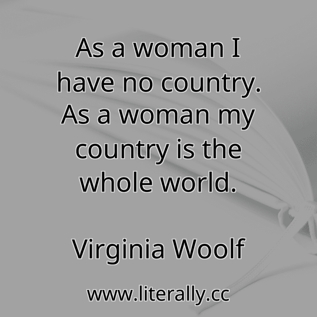 As a woman I have no country. As a woman my country is the whole world.
Virginia Woolf
