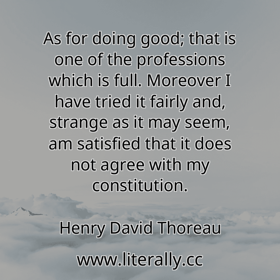 As for doing good; that is one of the professions which is full. Moreover I have tried it fairly and, strange as it may seem, am satisfied that it does not agree with my constitution.
Henry David Thoreau
