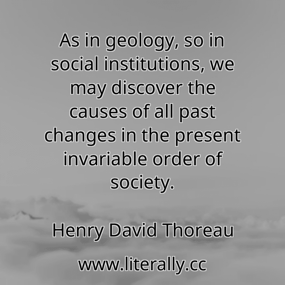 As in geology, so in social institutions, we may discover the causes of all past changes in the present invariable order of society.
Henry David Thoreau
