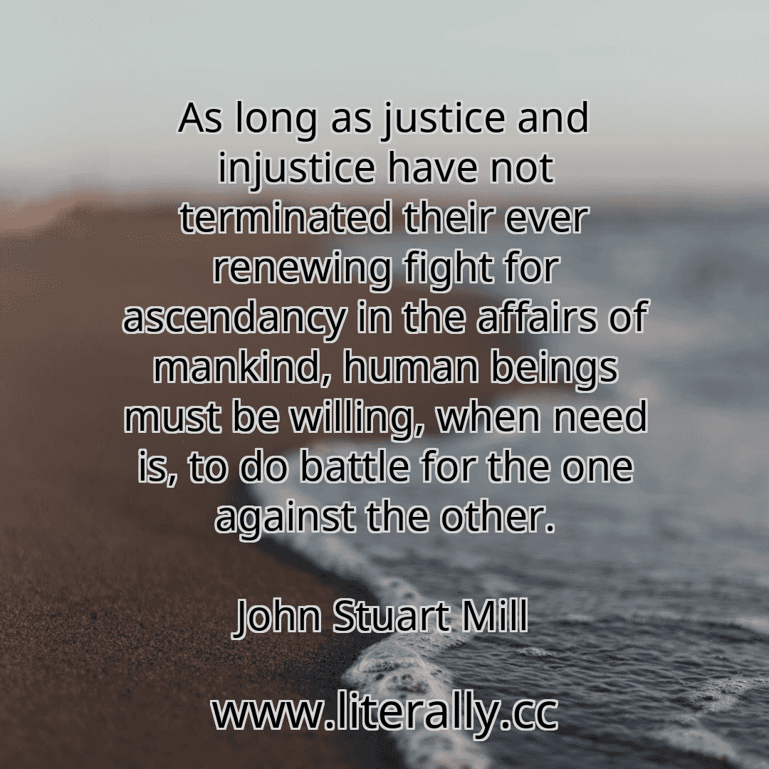 As long as justice and injustice have not terminated their ever renewing fight for ascendancy in the affairs of mankind, human beings must be willing, when need is, to do battle for the one against the other.
John Stuart Mill
