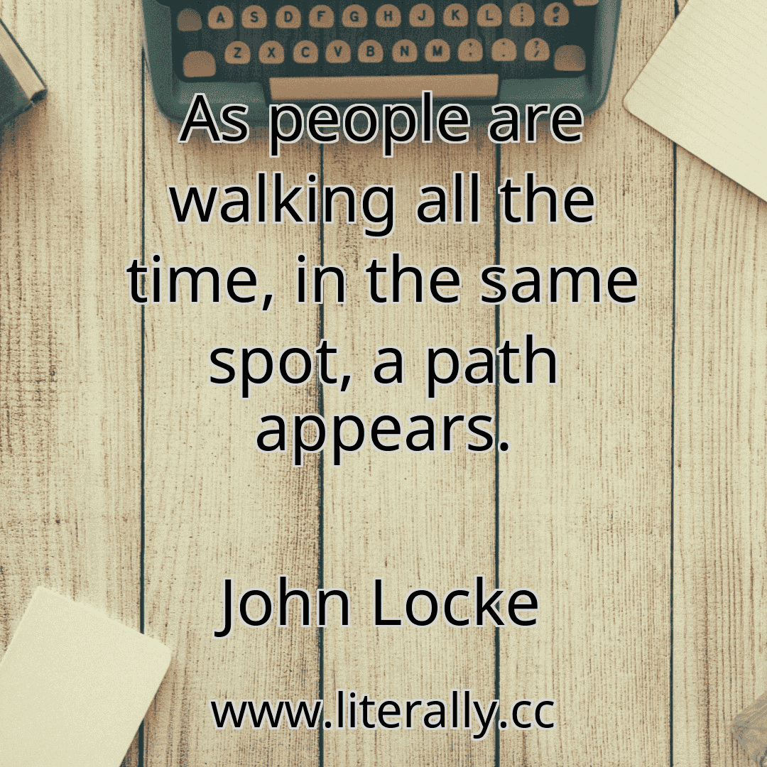 As people are walking all the time, in the same spot, a path appears.
John Locke
