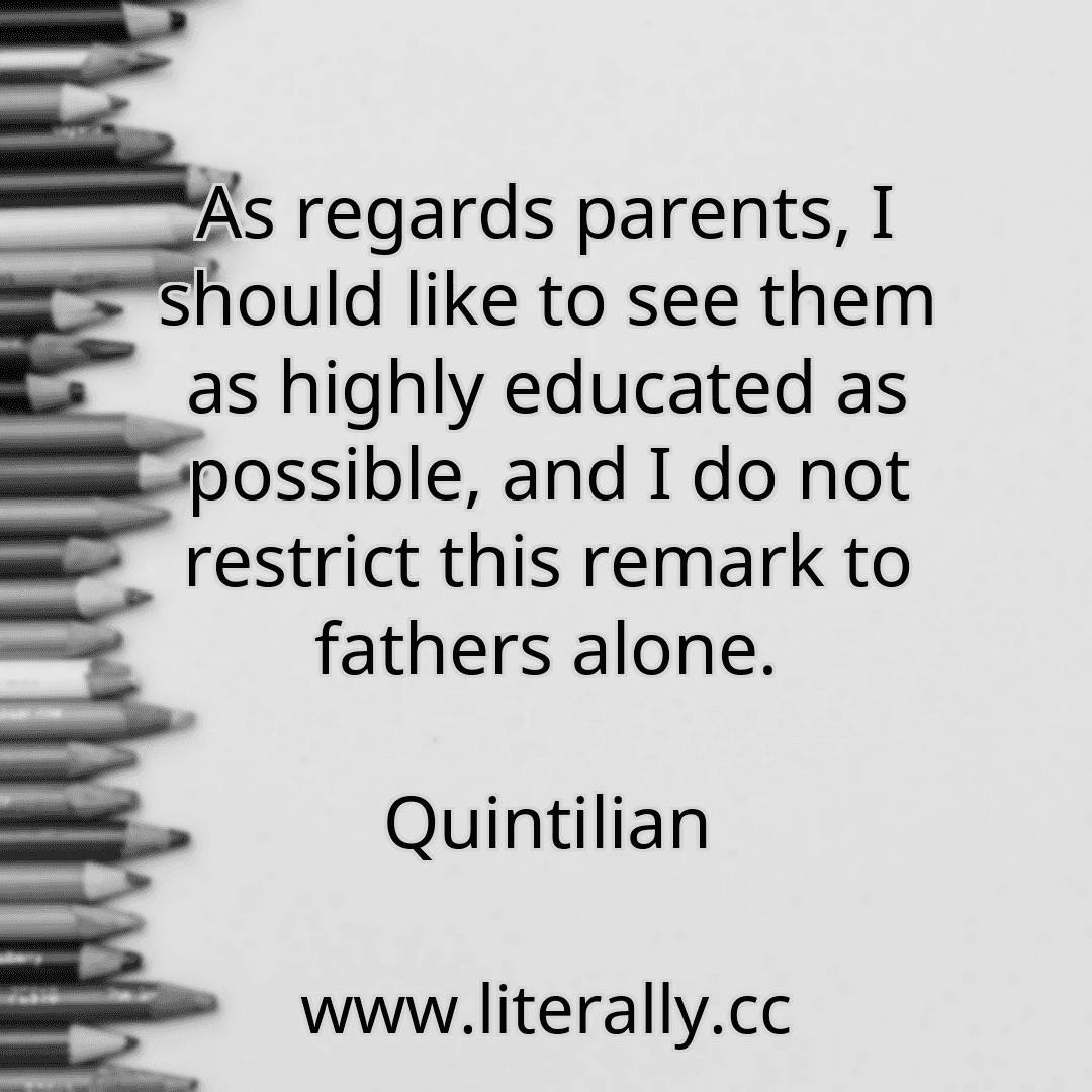 As regards parents, I should like to see them as highly educated as possible, and I do not restrict this remark to fathers alone.
Quintilian
