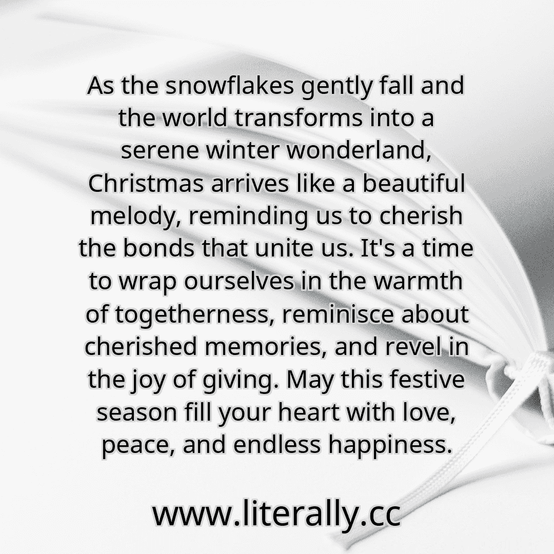 As the snowflakes gently fall and the world transforms into a serene winter wonderland, Christmas arrives like a beautiful melody, reminding us to cherish the bonds that unite us. It's a time to wrap ourselves in the warmth of togetherness, reminisce about cherished memories, and revel in the joy of giving. May this festive season fill your heart with love, peace, and endless happiness.
As the snowflakes gently fall and the world transforms into a serene winter wonderland, Christmas arrives like a beautiful melody, reminding us to cherish the bonds that unite us. It's a time to wrap ourselves in the warmth of togetherness, reminisce about cherished memories, and revel in the joy of giving. May this festive season fill your heart with love, peace, and endless happiness.