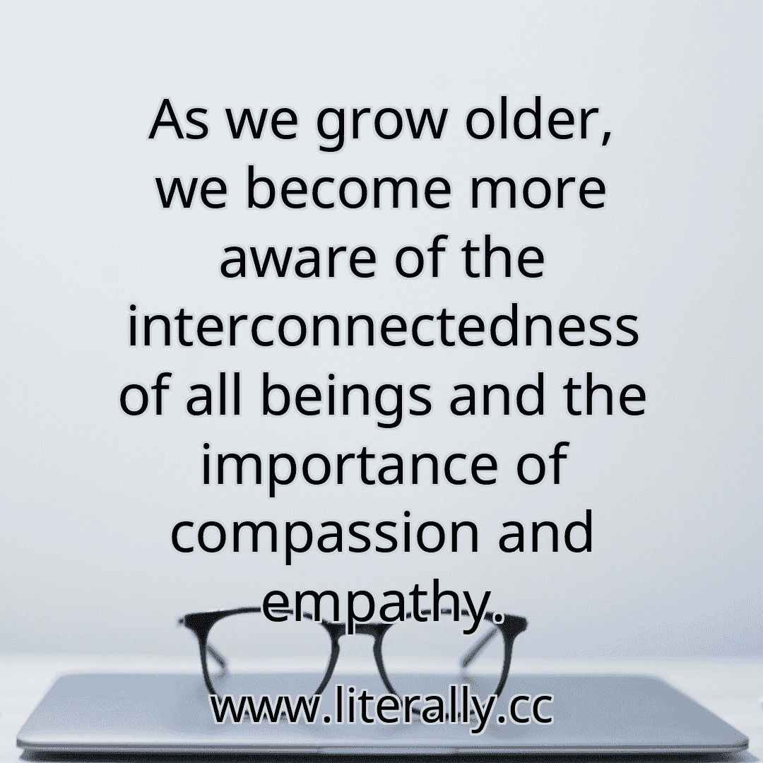 As we grow older, we become more aware of the interconnectedness of all beings and the importance of compassion and empathy.
