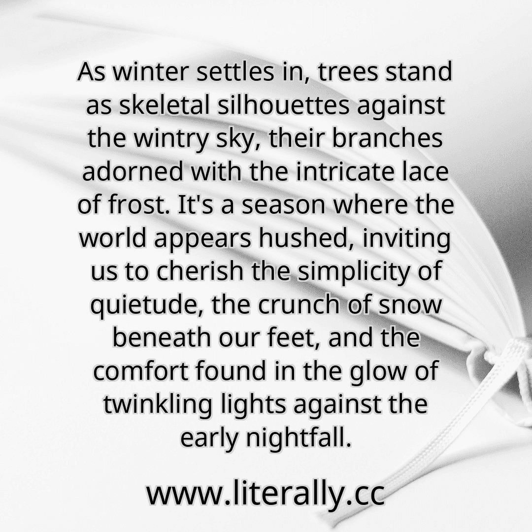 As winter settles in, trees stand as skeletal silhouettes against the wintry sky, their branches adorned with the intricate lace of frost. It's a season where the world appears hushed, inviting us to cherish the simplicity of quietude, the crunch of snow beneath our feet, and the comfort found in the glow of twinkling lights against the early nightfall.
