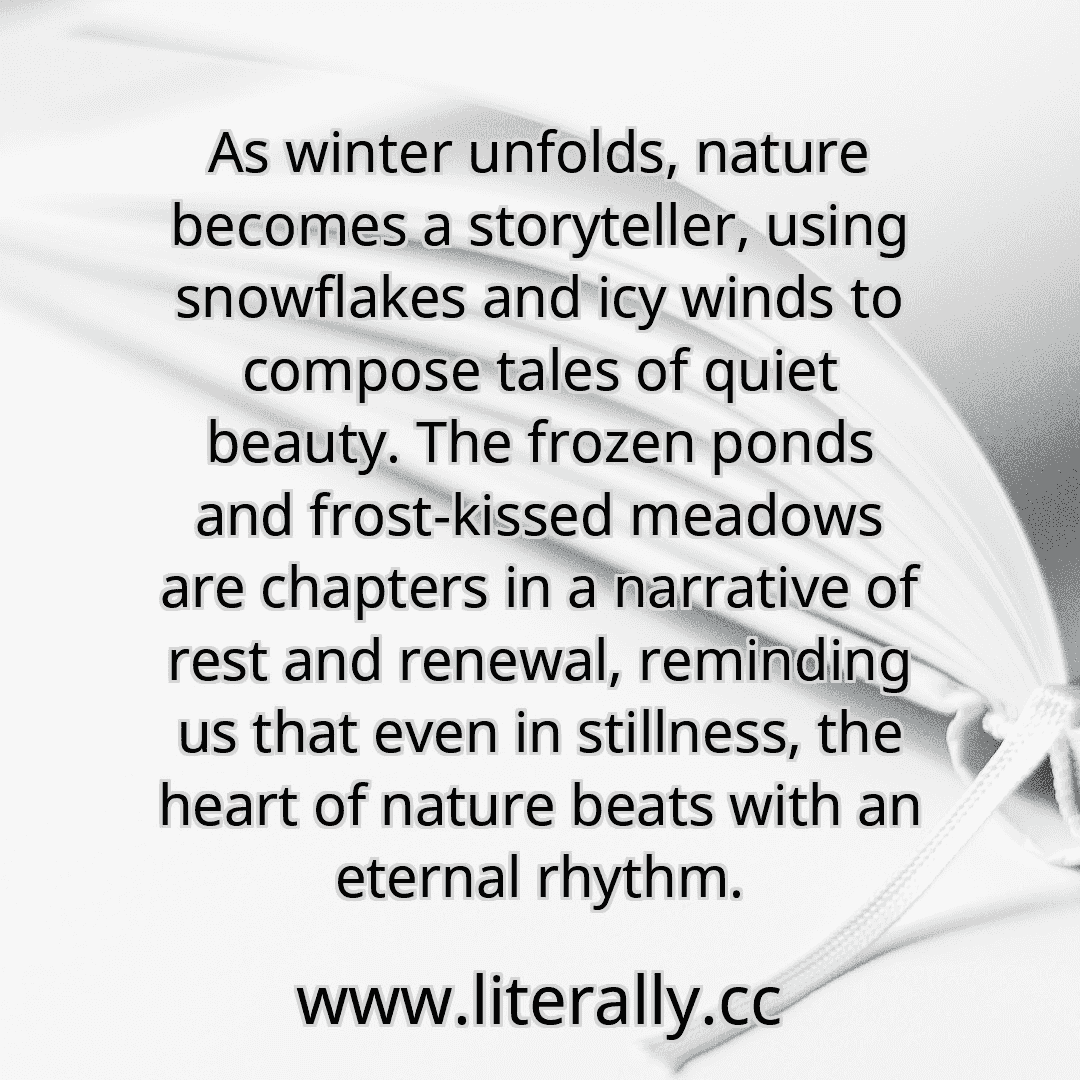 As winter unfolds, nature becomes a storyteller, using snowflakes and icy winds to compose tales of quiet beauty. The frozen ponds and frost-kissed meadows are chapters in a narrative of rest and renewal, reminding us that even in stillness, the heart of nature beats with an eternal rhythm.
