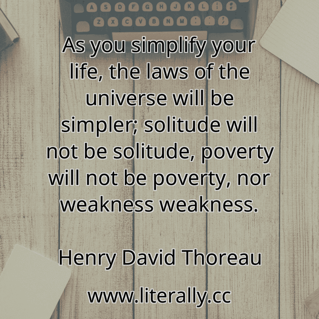 As you simplify your life, the laws of the universe will be simpler; solitude will not be solitude, poverty will not be poverty, nor weakness weakness.
Henry David Thoreau
