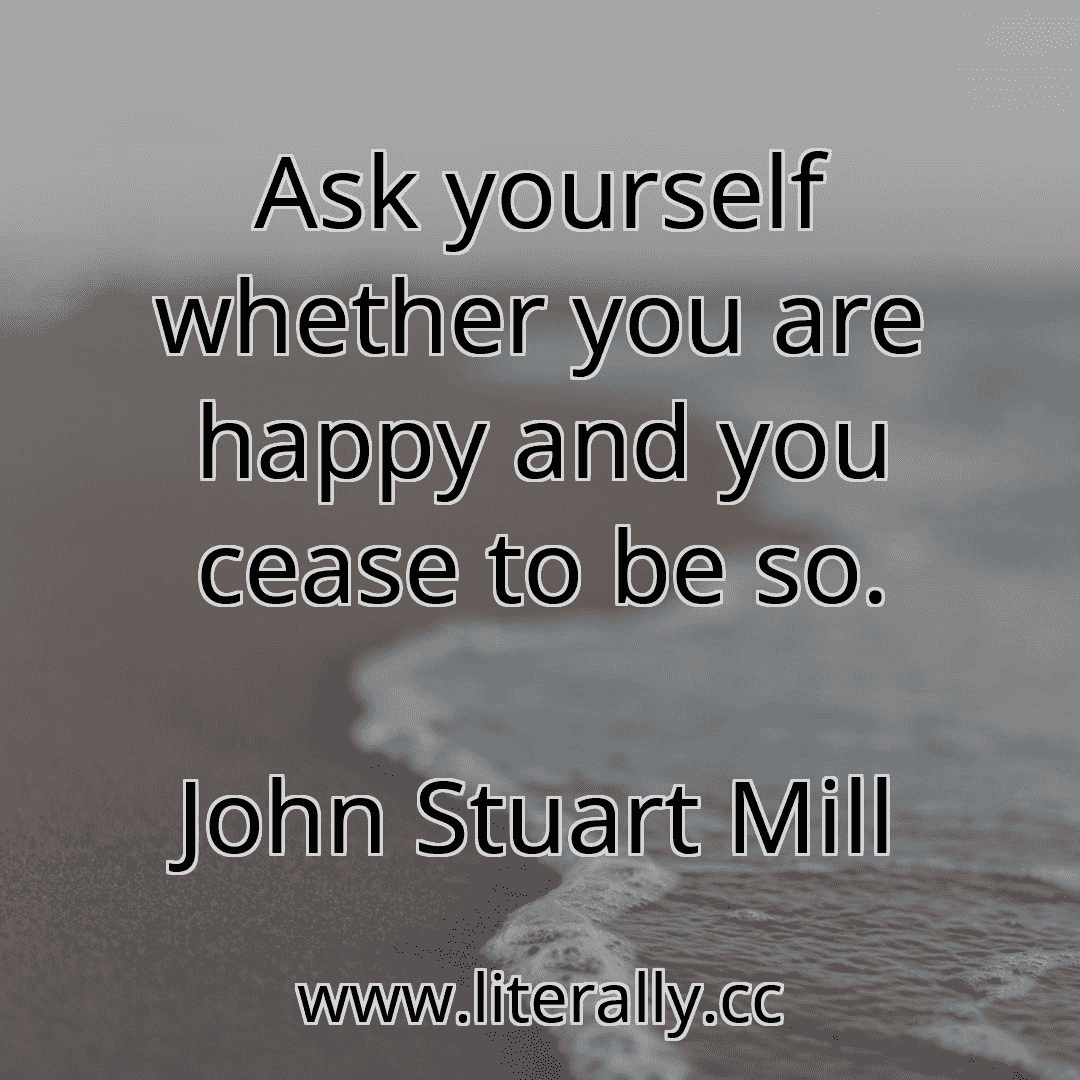 Ask yourself whether you are happy and you cease to be so.
John Stuart Mill
