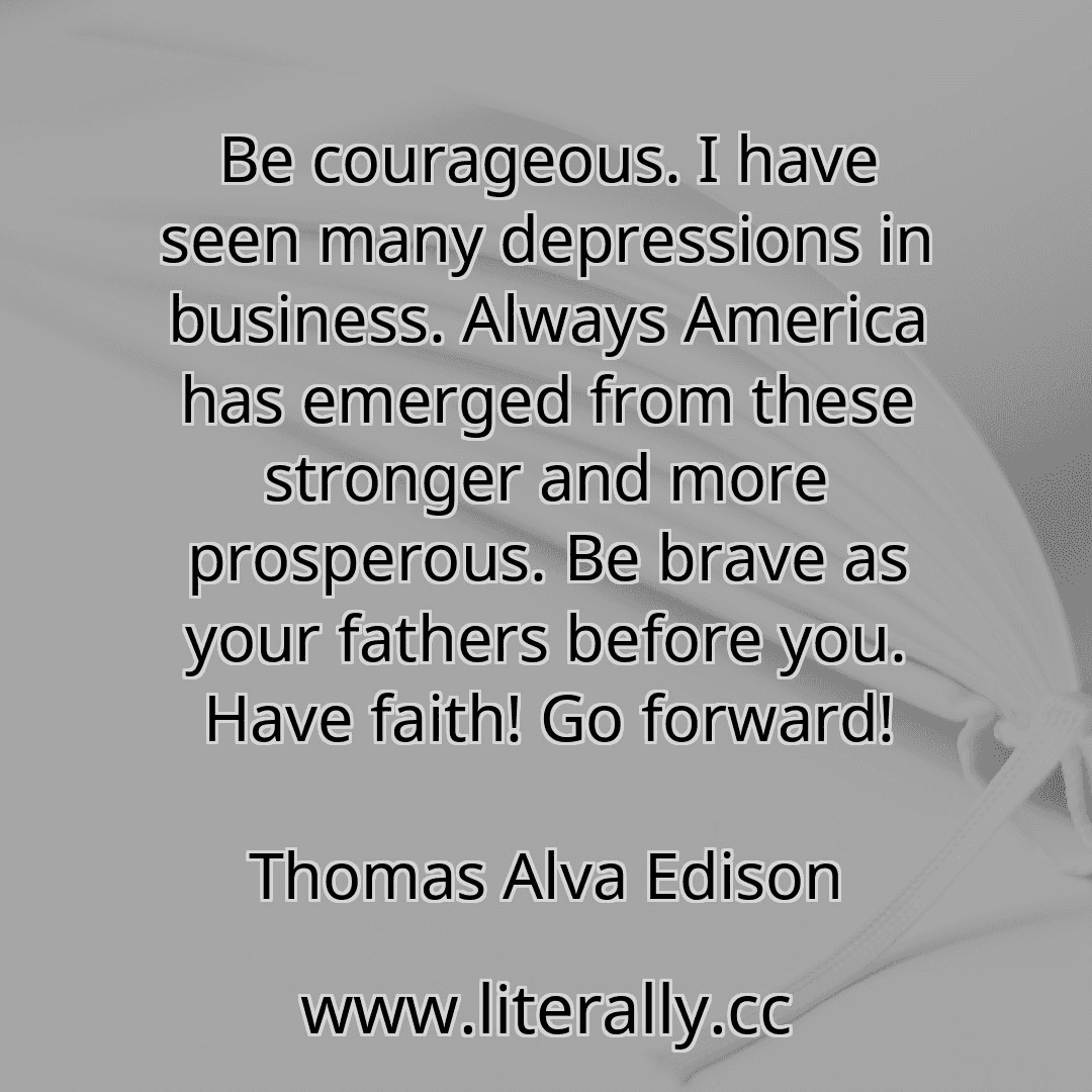 Be courageous. I have seen many depressions in business. Always America has emerged from these stronger and more prosperous. Be brave as your fathers before you. Have faith! Go forward!
Thomas Alva Edison
