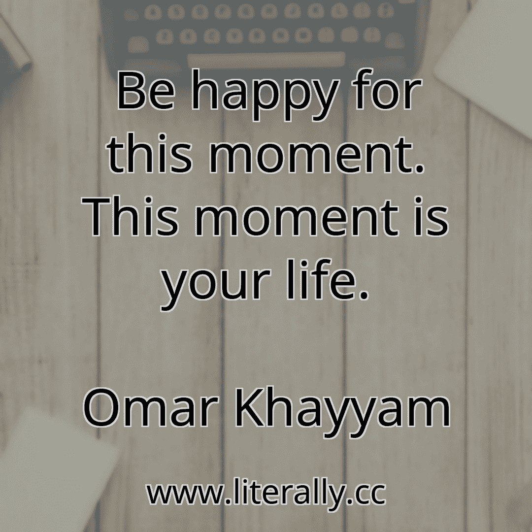 Be happy for this moment. This moment is your life.
Omar Khayyam
