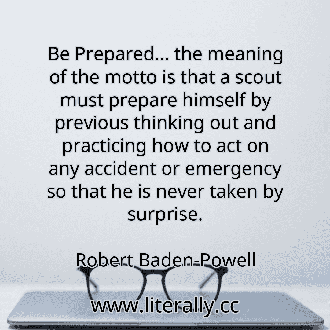 Be Prepared... the meaning of the motto is that a scout must prepare himself by previous thinking out and practicing how to act on any accident or emergency so that he is never taken by surprise.
Robert Baden-Powell
