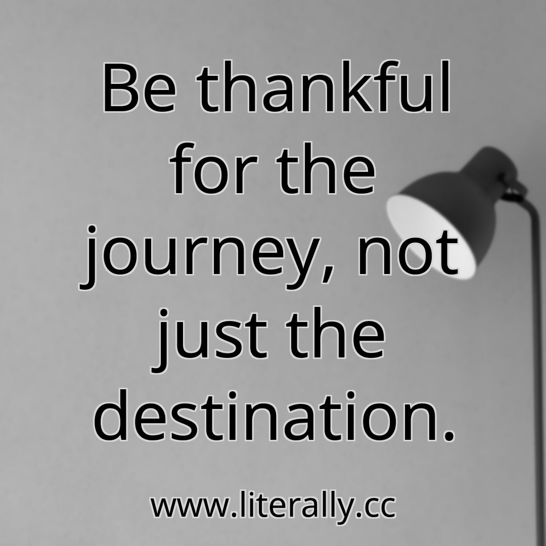 Be thankful for the journey, not just the destination.
