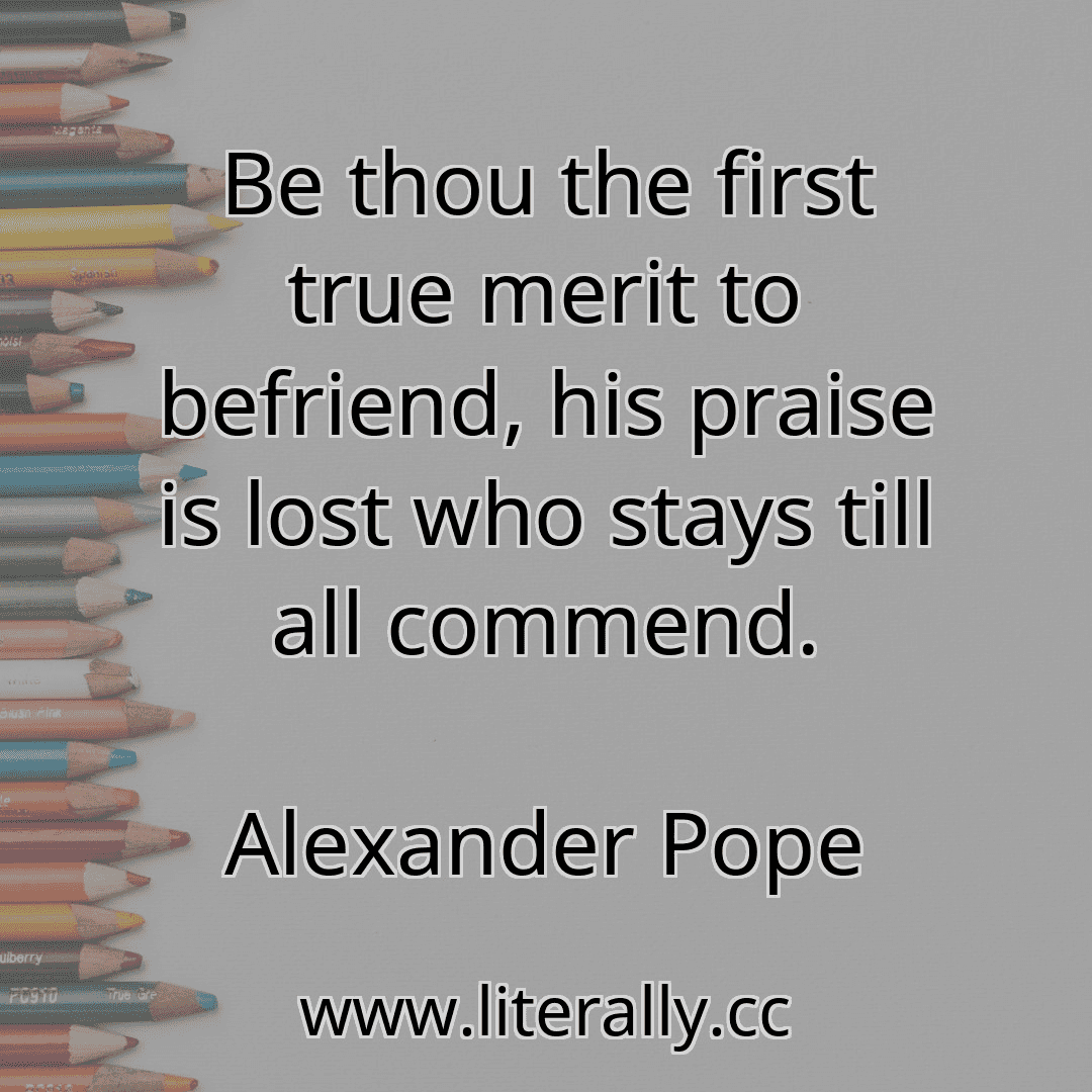 Be thou the first true merit to befriend, his praise is lost who stays till all commend.
Alexander Pope
