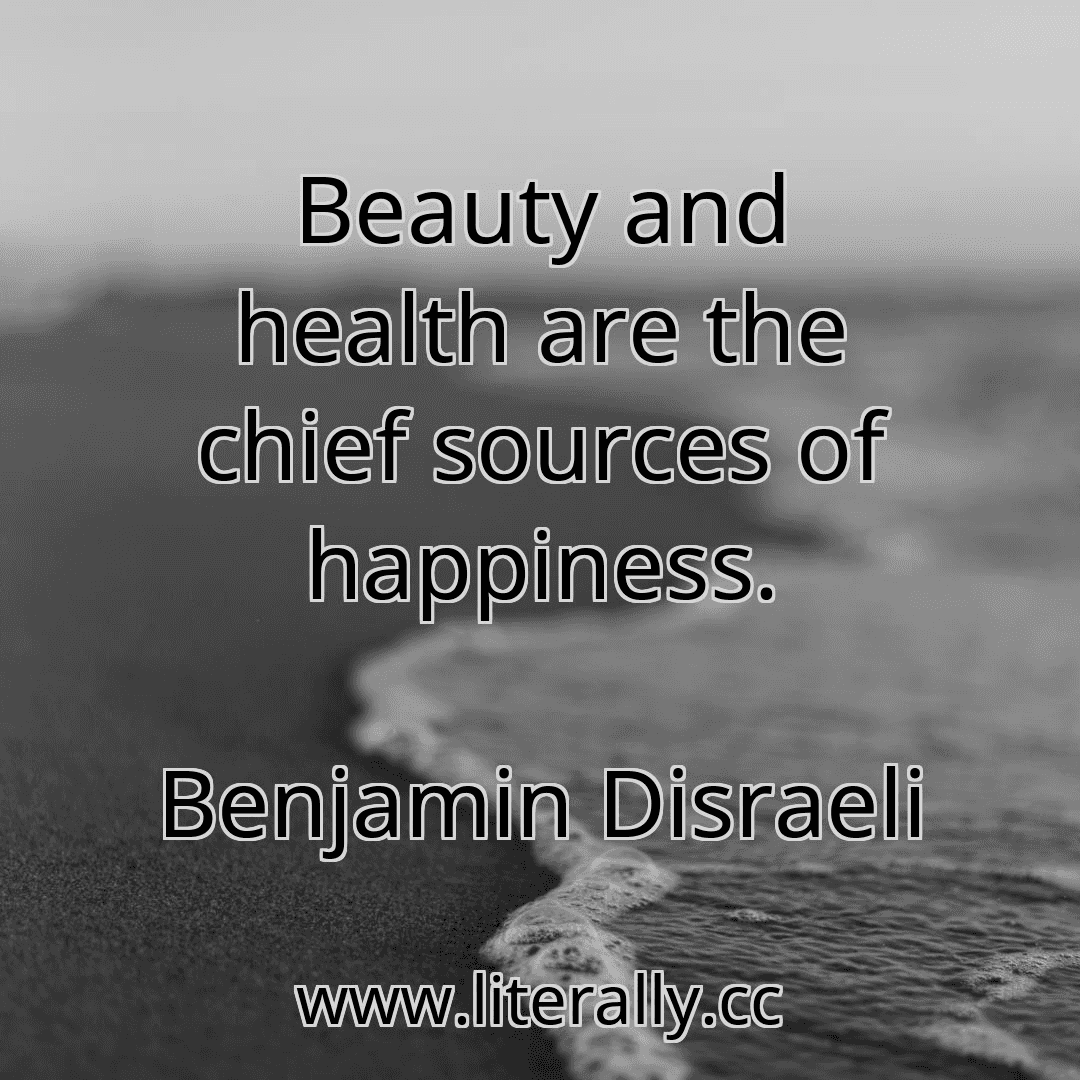 Beauty and health are the chief sources of happiness.
Benjamin Disraeli
