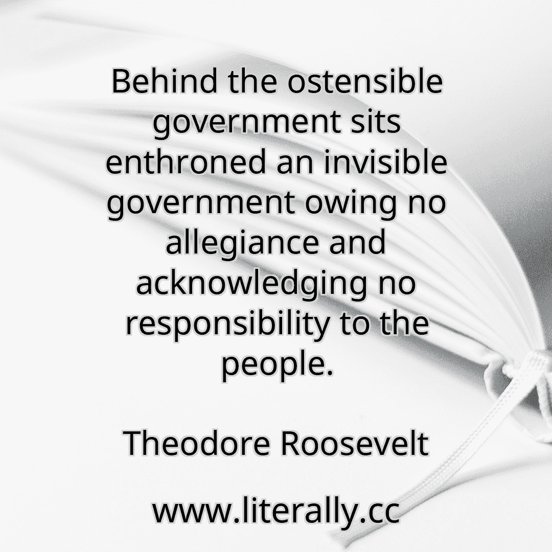 Behind the ostensible government sits enthroned an invisible government owing no allegiance and acknowledging no responsibility to the people.
Theodore Roosevelt

