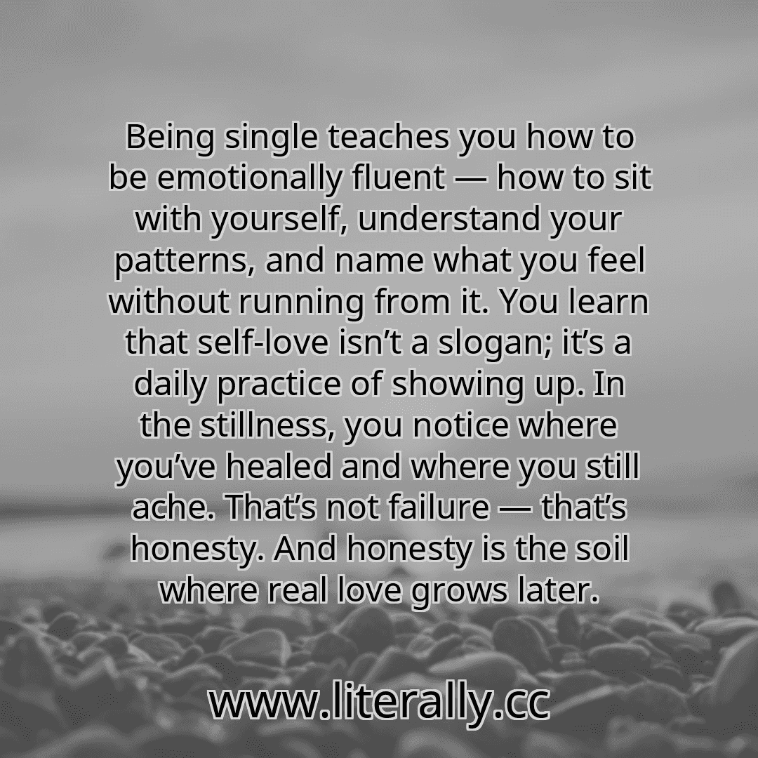 Being single teaches you how to be emotionally fluent — how to sit with yourself, understand your patterns, and name what you feel without running from it. You learn that self-love isn’t a slogan; it’s a daily practice of showing up. In the stillness, you notice where you’ve healed and where you still ache. That’s not failure — that’s honesty. And honesty is the soil where real love grows later.
...