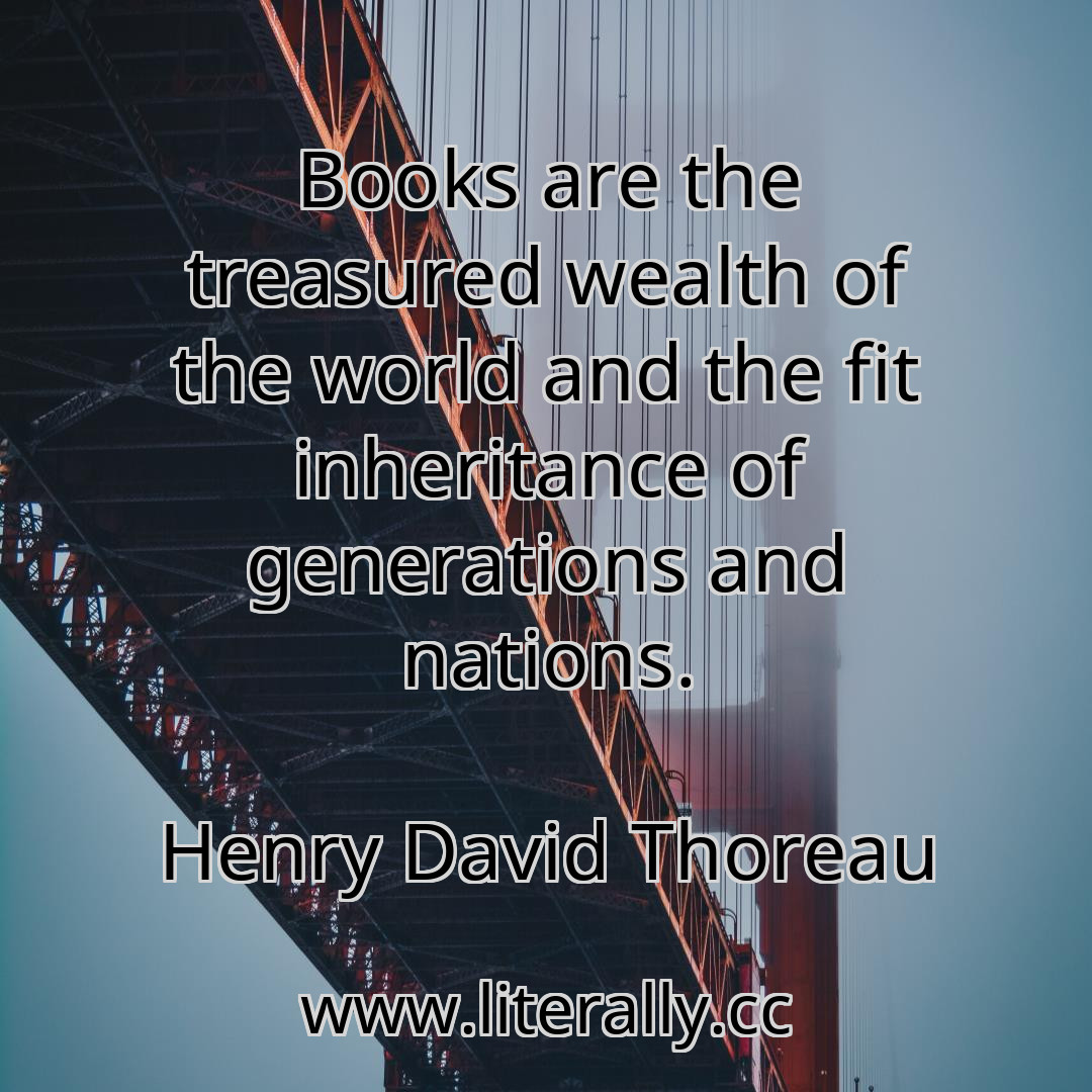 Books are the treasured wealth of the world and the fit inheritance of generations and nations.
Henry David Thoreau
