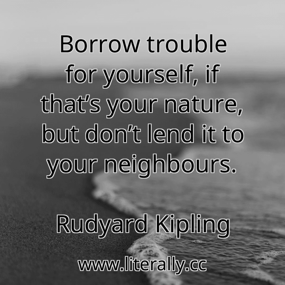 Borrow trouble for yourself, if that’s your nature, but don’t lend it to your neighbours.
Rudyard Kipling
