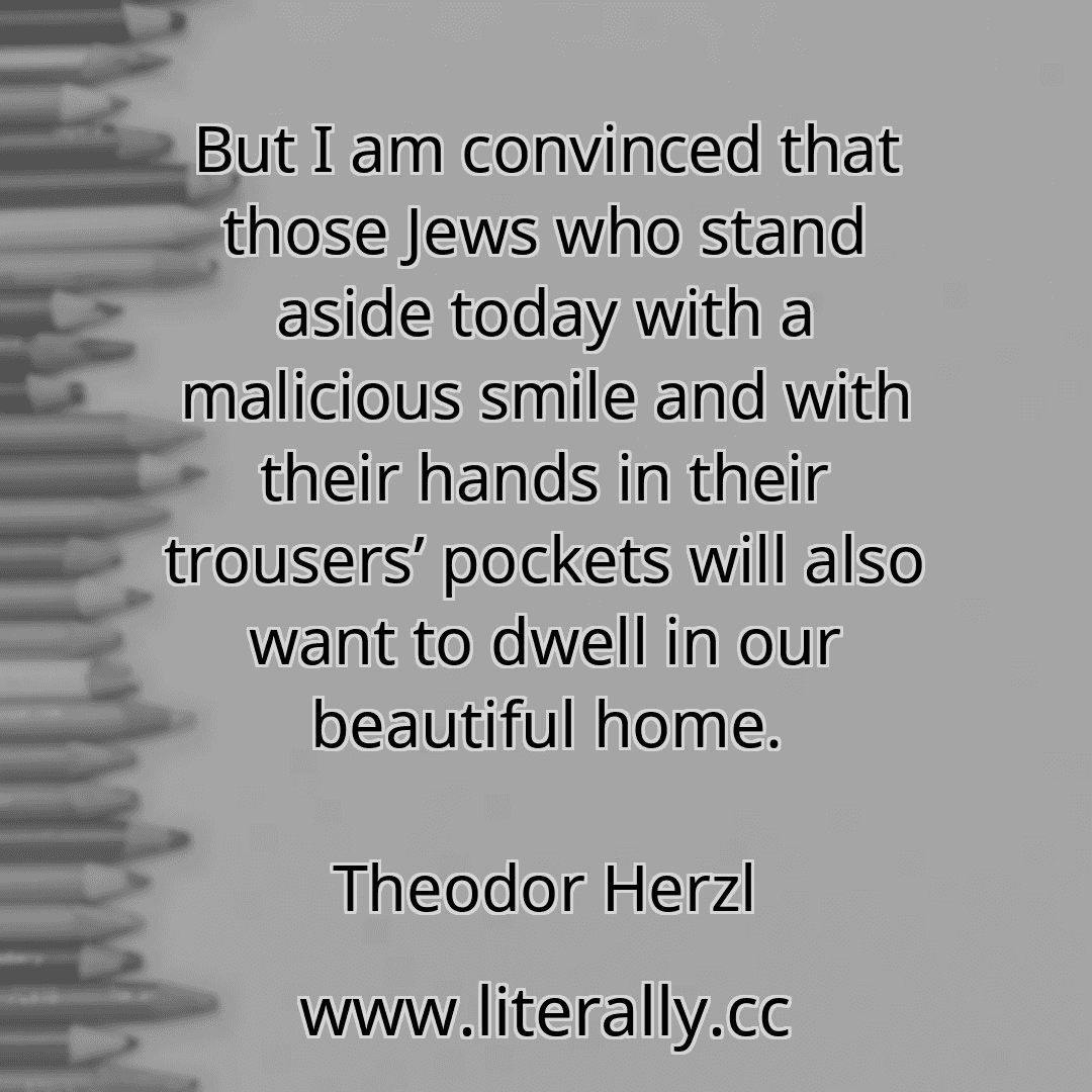 But I am convinced that those Jews who stand aside today with a malicious smile and with their hands in their trousers’ pockets will also want to dwell in our beautiful home.
Theodor Herzl
