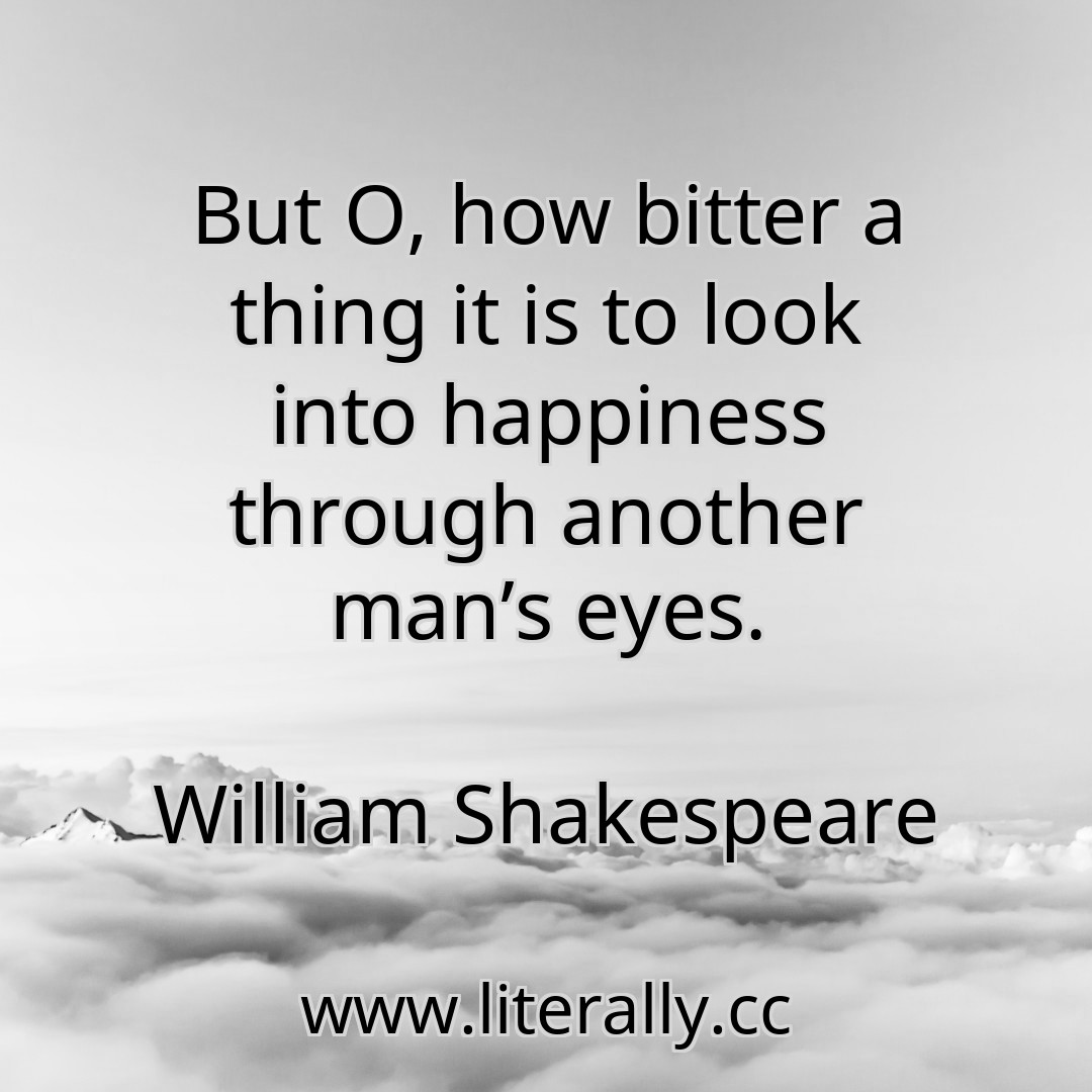 But O, how bitter a thing it is to look into happiness through another man’s eyes.
William Shakespeare
