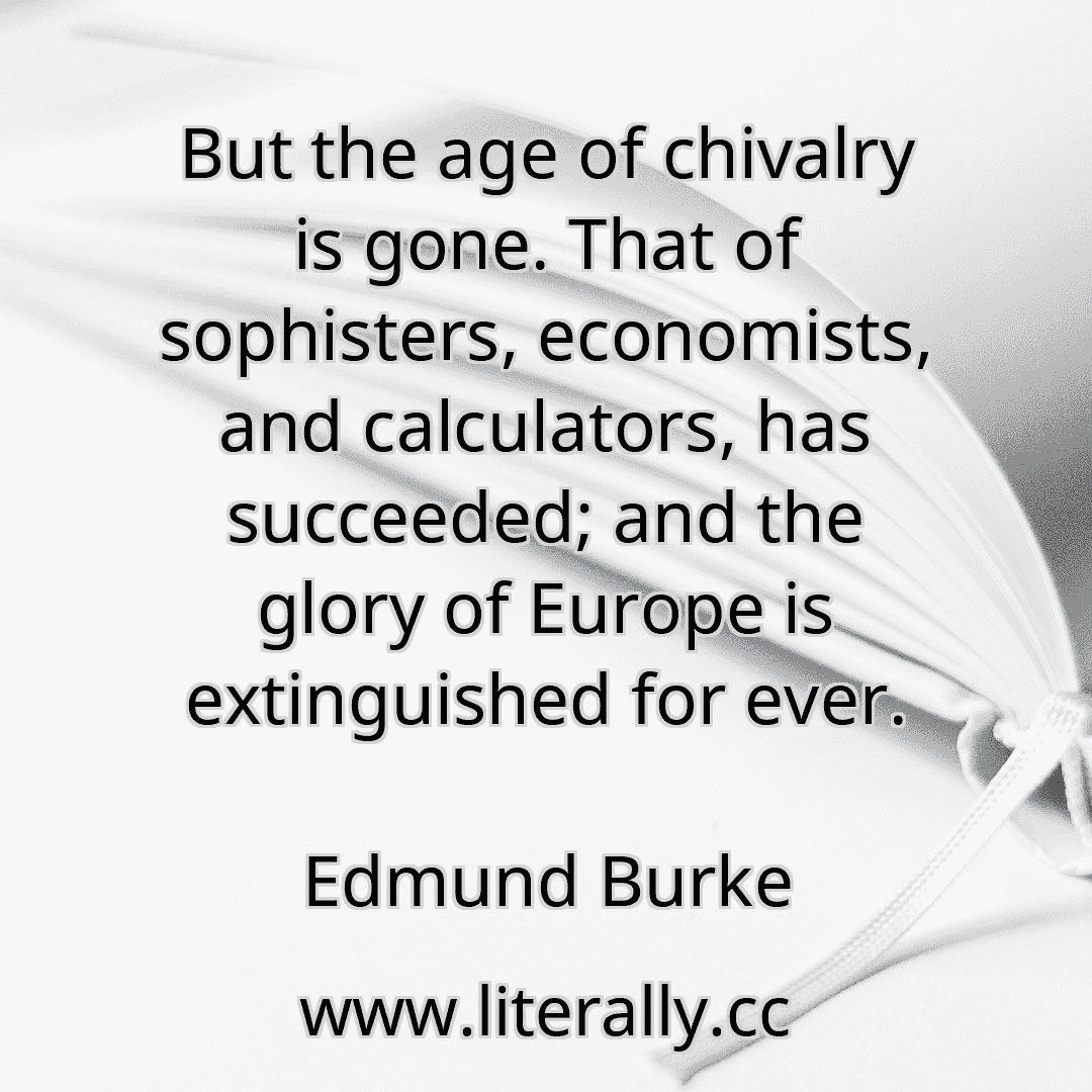But the age of chivalry is gone. That of sophisters, economists, and calculators, has succeeded; and the glory of Europe is extinguished for ever.
Edmund Burke
