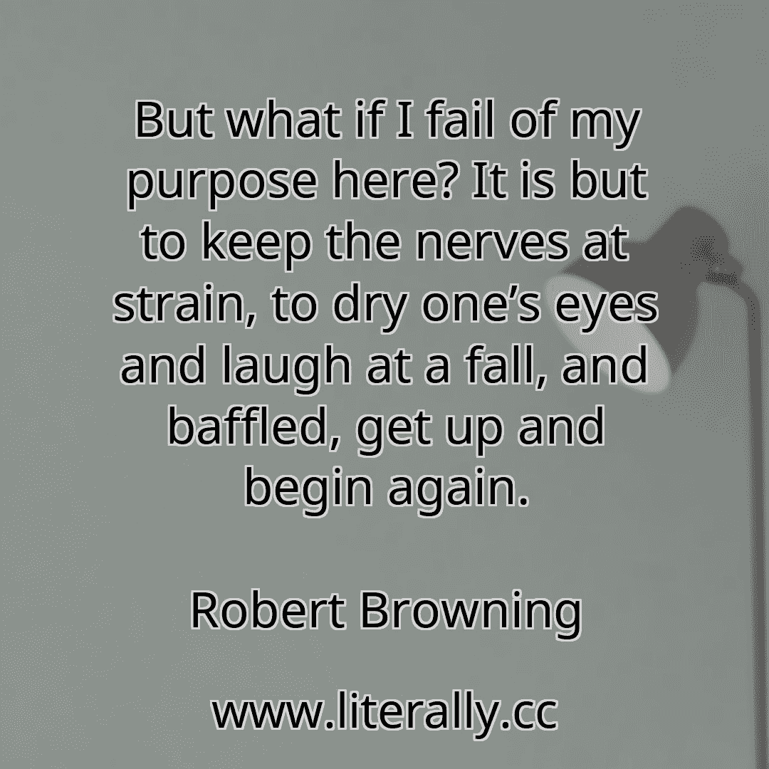But what if I fail of my purpose here? It is but to keep the nerves at strain, to dry one’s eyes and laugh at a fall, and baffled, get up and begin again.
Robert Browning
