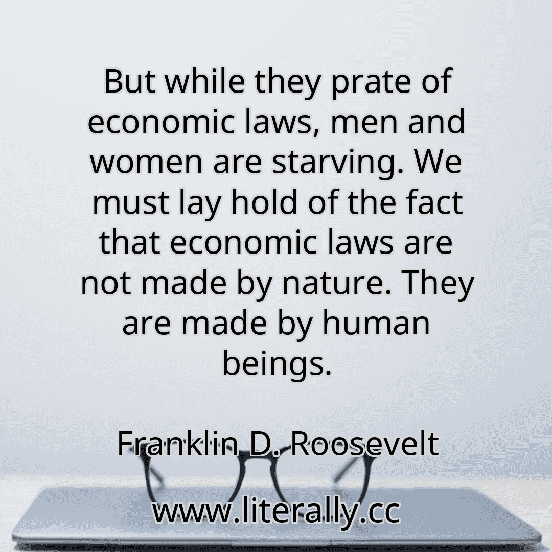 But while they prate of economic laws, men and women are starving. We must lay hold of the fact that economic laws are not made by nature. They are made by human beings.
Franklin D. Roosevelt
