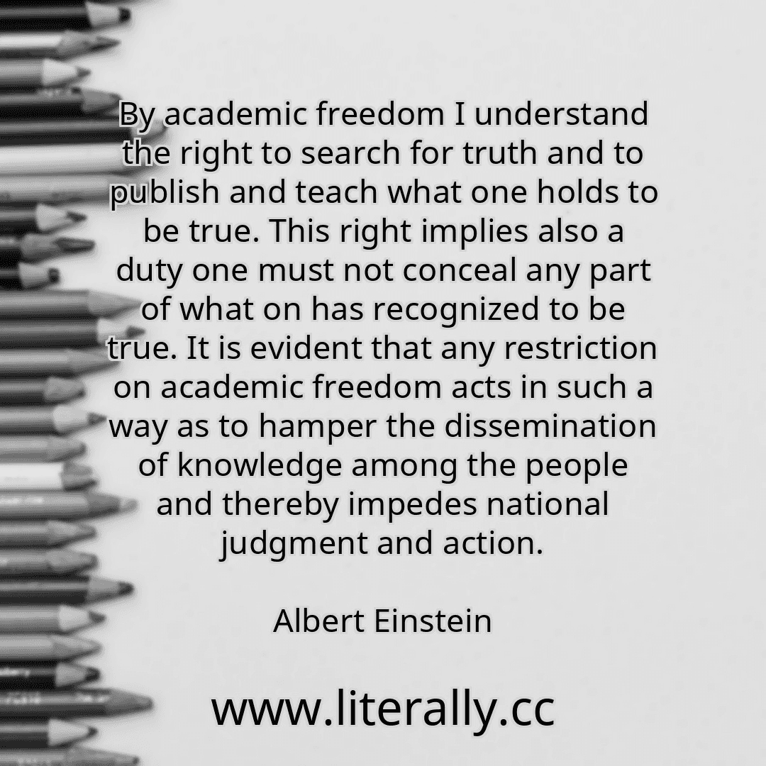 By academic freedom I understand the right to search for truth and to publish and teach what one holds to be true. This right implies also a duty one must not conceal any part of what on has recognized to be true. It is evident that any restriction on academic freedom acts in such a way as to hamper the dissemination of knowledge among the people and thereby impedes national judgment and action.
A...