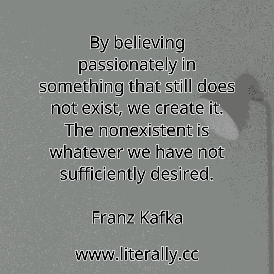 By believing passionately in something that still does not exist, we create it. The nonexistent is whatever we have not sufficiently desired.
Franz Kafka
