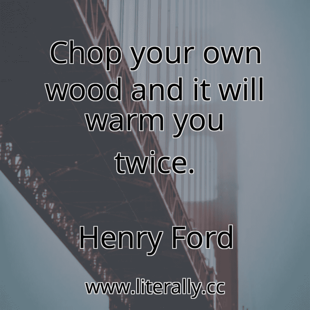 Chop your own wood and it will warm you twice.
Henry Ford

